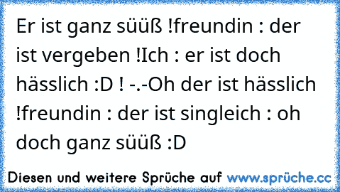 Er ist ganz süüß !
freundin : der ist vergeben !
Ich : er ist doch hässlich :D ! -.-
Oh der ist hässlich !
freundin : der ist single
ich : oh doch ganz süüß :D