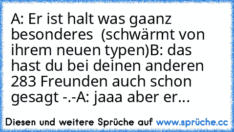 A: Er ist halt was gaanz besonderes ♥ (schwärmt von ihrem neuen typen)
B: das hast du bei deinen anderen 283 Freunden auch schon gesagt -.-
A: jaaa aber er...