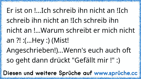 Er ist on !
...
Ich schreib ihn nicht an !
Ich schreib ihn nicht an !
Ich schreib ihn nicht an !
...
Warum schreibt er mich nicht an ?! :(
...
Hey :) (Mist! Angeschrieben!)
...
Wenn's euch auch oft so geht dann drückt "Gefällt mir !" :) ♥