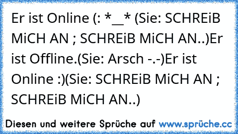 Er ist Online (: *__* ♥
(Sie: SCHREiB MiCH AN ; SCHREiB MiCH AN..)
Er ist Offline.
(Sie: Arsch -.-)
Er ist Online :)
(Sie: SCHREiB MiCH AN ; SCHREiB MiCH AN..) 
♥ ♥ ♥ ♥