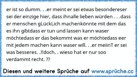 er ist so dumm. . .
er meint er sei etwas besonderes
er sei der einzige hier, dass ihn
alle lieben würden . . .
dass er menschen gLückLich machen
könnte mit dem das es ihn gibt
dass er tun und lassen kann was
er möchte
dass er das bekommt was er möchte
dass eer mit jedem machen kann was
er will. . .
er meiinT er sei was besseres. .!!
doch. . wieso hat er nur soo verdammt recht. ??