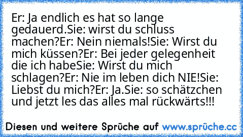 Er: Ja endlich es hat so lange gedauerd.
Sie: wirst du schluss machen?
Er: Nein niemals!
Sie: Wirst du mich küssen?
Er: Bei jeder gelegenheit die ich habe
Sie: Wirst du mich schlagen?
Er: Nie im leben dich NIE!
Sie: Liebst du mich?
Er: Ja.
Sie: so schätzchen und jetzt les das alles mal rückwärts!!!