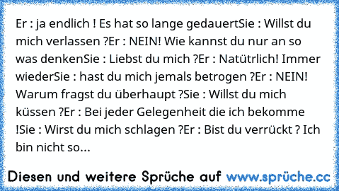 Er : ja endlich ! Es hat so lange gedauert
Sie : Willst du mich verlassen ?
Er : NEIN! Wie kannst du nur an so was denken
Sie : Liebst du mich ?
Er : Natütrlich! Immer wieder
Sie : hast du mich jemals betrogen ?
Er : NEIN! Warum fragst du überhaupt ?
Sie : Willst du mich küssen ?
Er : Bei jeder Gelegenheit die ich bekomme !
Sie : Wirst du mich schlagen ?
Er : Bist du verrückt ? Ich bin nicht so...