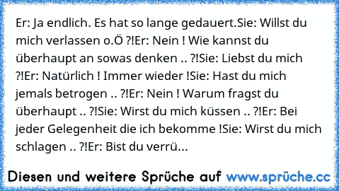 Er: Ja endlich. Es hat so lange gedauert.
Sie: Willst du mich verlassen o.Ö ?!
Er: Nein ! Wie kannst du überhaupt an sowas denken .. ?!
Sie: Liebst du mich ?!
Er: Natürlich ! Immer wieder !
Sie: Hast du mich jemals betrogen .. ?!
Er: Nein ! Warum fragst du überhaupt .. ?!
Sie: Wirst du mich küssen .. ?!
Er: Bei jeder Gelegenheit die ich bekomme !
Sie: Wirst du mich schlagen .. ?!
Er: Bist du ve...