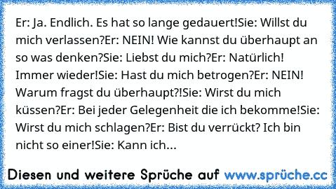 Er: Ja. Endlich. Es hat so lange gedauert!
Sie: Willst du mich verlassen?
Er: NEIN! Wie kannst du überhaupt an so was denken?
Sie: Liebst du mich?
Er: Natürlich! Immer wieder!
Sie: Hast du mich betrogen?
Er: NEIN! Warum fragst du überhaupt?!
Sie: Wirst du mich küssen?
Er: Bei jeder Gelegenheit die ich bekomme!
Sie: Wirst du mich schlagen?
Er: Bist du verrückt? Ich bin nicht so einer!
Sie: Kann ...