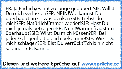 ER: Ja Endlich,es hat zu lange gedauert!
SIE: Willst Du mich verlassen?
ER: NEIN!Wie kannst Du überhaupt an so was denken?
SIE: Liebst du mich?
ER: Natürlich!Immer wieder!
SIE: Hast Du mich jemals betrogen?
ER: Nein!Warum fragst du überhaupt?
SIE: Wirst Du mich küssen?
ER: Bei jeder Gelegenheit die ich bekomme!
SIE: Wirst Du mich schlagen?
ER: Bist Du verrückt?Ich bin nicht so einer!
SIE: Kann ...