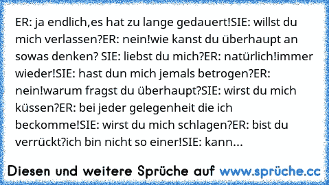 ER: ja endlich,es hat zu lange gedauert!
SIE: willst du mich verlassen?
ER: nein!wie kanst du überhaupt an sowas denken? 
SIE: liebst du mich?
ER: natürlich!immer wieder!
SIE: hast dun mich jemals betrogen?
ER: nein!warum fragst du überhaupt?
SIE: wirst du mich küssen?
ER: bei jeder gelegenheit die ich beckomme!
SIE: wirst du mich schlagen?
ER: bist du verrückt?ich bin nicht so einer!
SIE: kann...