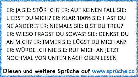 ER: JA
 SIE: STÖR ICH?
 ER: AUF KEINEN FALL
 SIE: LIEBST DU MICH?
 ER: KLAR 100%
 SIE: HAST DU NE ANDERE?
 ER: NIEMALS
 SIE: BIST DU TREU?
 ER: WIESO FRAGST DU SOWAS?
 SIE: DENKST DU AN MICH?
 ER: IMMER
 SIE: LÜGST DU MICH AN?
 ER: WÜRDE ICH NIE
 SIE: RUF MICH AN
 JETZT NOCHMAL VON UNTEN NACH OBEN
 LESEN