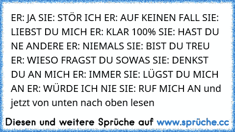 ER: JA
 SIE: STÖR ICH
 ER: AUF KEINEN FALL
 SIE: LIEBST DU MICH
 ER: KLAR 100%
 SIE: HAST DU NE ANDERE
 ER: NIEMALS
 SIE: BIST DU TREU
 ER: WIESO FRAGST DU SOWAS
 SIE: DENKST DU AN MICH
 ER: IMMER
 SIE: LÜGST DU MICH AN
 ER: WÜRDE ICH NIE
 SIE: RUF MICH AN
 und jetzt von unten nach oben lesen