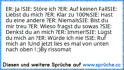 ER: Ja !
SIE: Störe ich ?
ER: Auf keinen Fall
SIE: Liebst du mich ?
ER: Klar zu 100%
SIE: Hast du eine andere ?
ER: Niemals
SIE: Bist du mir treu ?
ER: Wieso fragst du sowas ?
SIE: Denkst du an mich ?
ER: Immer!
SIE: Lügst du mich an ?
ER: Würde ich nie !
SIE: Ruf mich an !
Und jetzt lies es mal von unten nach oben ! ;)
By rissomat