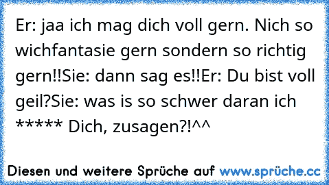 Er: jaa ich mag dich voll gern. Nich so wichfantasie gern sondern so richtig gern!!
Sie: dann sag es!!
Er: Du bist voll geil?
Sie: was is so schwer daran ich ***** Dich, zusagen?!^^