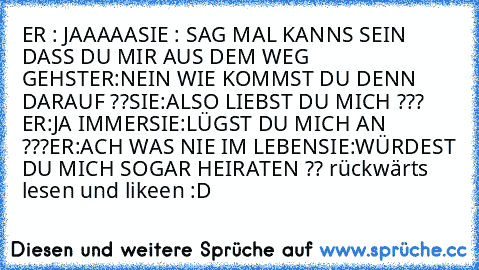 ER : JAAAAA
SIE : SAG MAL KANNS SEIN DASS DU MIR AUS DEM WEG GEHST
ER:NEIN WIE KOMMST DU DENN DARAUF ??
SIE:ALSO LIEBST DU MICH ??? ♥
ER:JA IMMER
SIE:LÜGST DU MICH AN ???
ER:ACH WAS NIE IM LEBEN
SIE:WÜRDEST DU MICH SOGAR HEIRATEN ?? 
rückwärts lesen und likeen :D