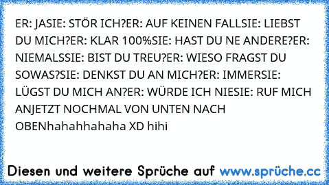 ER: JA
SIE: STÖR ICH?
ER: AUF KEINEN FALL
SIE: LIEBST DU MICH?
ER: KLAR 100%
SIE: HAST DU NE ANDERE?
ER: NIEMALS
SIE: BIST DU TREU?
ER: WIESO FRAGST DU SOWAS?
SIE: DENKST DU AN MICH?
ER: IMMER
SIE: LÜGST DU MICH AN?
ER: WÜRDE ICH NIE
SIE: RUF MICH AN
JETZT NOCHMAL VON UNTEN NACH OBEN
hahahhahaha XD hihi