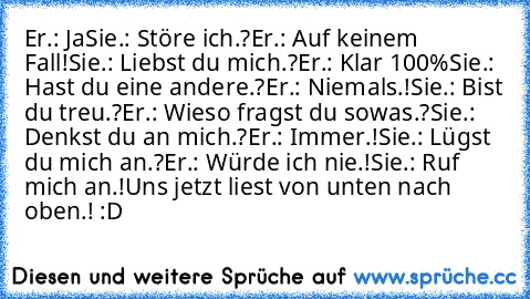 Er.: Ja
Sie.: Störe ich.?
Er.: Auf keinem Fall!
Sie.: Liebst du mich.?
Er.: Klar 100%
Sie.: Hast du eine andere.?
Er.: Niemals.!
Sie.: Bist du treu.?
Er.: Wieso fragst du sowas.?
Sie.: Denkst du an mich.?
Er.: Immer.!
Sie.: Lügst du mich an.?
Er.: Würde ich nie.!
Sie.: Ruf mich an.!
Uns jetzt liest von unten nach oben.! :D