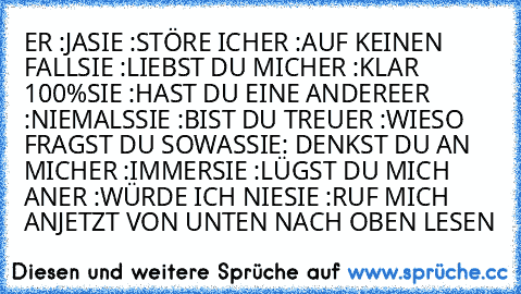 ER :JA
SIE :STÖRE ICH
ER :AUF KEINEN FALL
SIE :LIEBST DU MICH
ER :KLAR 100%
SIE :HAST DU EINE ANDERE
ER :NIEMALS
SIE :BIST DU TREU
ER :WIESO FRAGST DU SOWAS
SIE: DENKST DU AN MICH
ER :IMMER
SIE :LÜGST DU MICH AN
ER :WÜRDE ICH NIE
SIE :RUF MICH AN
JETZT VON UNTEN NACH OBEN LESEN