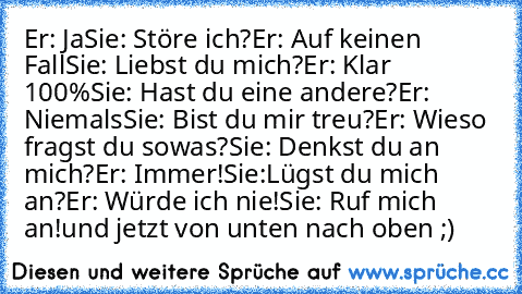 Er: Ja
Sie: Störe ich?
Er: Auf keinen Fall
Sie: Liebst du mich?
Er: Klar 100%
Sie: Hast du eine andere?
Er: Niemals
Sie: Bist du mir treu?
Er: Wieso fragst du sowas?
Sie: Denkst du an mich?
Er: Immer!
Sie:Lügst du mich an?
Er: Würde ich nie!
Sie: Ruf mich an!
und jetzt von unten nach oben ;)