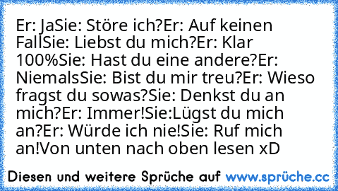 Er: Ja
Sie: Störe ich?
Er: Auf keinen Fall
Sie: Liebst du mich?
Er: Klar 100%
Sie: Hast du eine andere?
Er: Niemals
Sie: Bist du mir treu?
Er: Wieso fragst du sowas?
Sie: Denkst du an mich?
Er: Immer!
Sie:Lügst du mich an?
Er: Würde ich nie!
Sie: Ruf mich an!
Von unten nach oben lesen xD