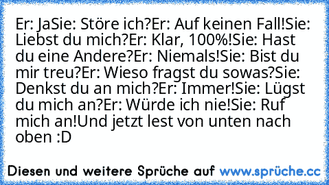 Er: Ja
Sie: Störe ich?
Er: Auf keinen Fall!
Sie: Liebst du mich?
Er: Klar, 100%!
Sie: Hast du eine Andere?
Er: Niemals!
Sie: Bist du mir treu?
Er: Wieso fragst du sowas?
Sie: Denkst du an mich?
Er: Immer!
Sie: Lügst du mich an?
Er: Würde ich nie!
Sie: Ruf mich an!
Und jetzt lest von unten nach oben :D