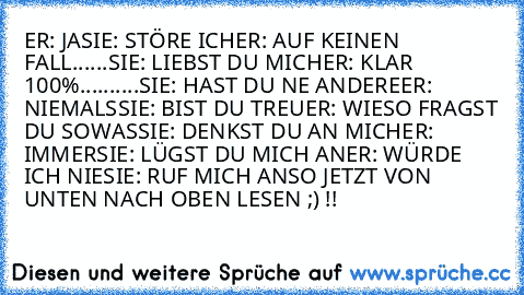 ER: JA
SIE: STÖRE ICH
ER: AUF KEINEN FALL
......
SIE: LIEBST DU MICH
ER: KLAR 100%
..........
SIE: HAST DU NE ANDERE
ER: NIEMALS
SIE: BIST DU TREU
ER: WIESO FRAGST DU SOWAS
SIE: DENKST DU AN MICH
ER: IMMER
SIE: LÜGST DU MICH AN
ER: WÜRDE ICH NIE
SIE: RUF MICH AN
SO JETZT VON UNTEN NACH OBEN LESEN ;) !!