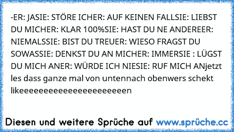 -ER: JA
SIE: STÖRE ICH
ER: AUF KEINEN FALL
SIE: LIEBST DU MICH
ER: KLAR 100%
SIE: HAST DU NE ANDERE
ER: NIEMALS
SIE: BIST DU TREU
ER: WIESO FRAGST DU SOWAS
SIE: DENKST DU AN MICH
ER: IMMER
SIE : LÜGST DU MICH AN
ER: WÜRDE ICH NIE
SIE: RUF MICH AN
jetzt les dass ganze mal von unten
nach oben
wers schekt likeeeeeeeeeeeeeeeeeeeeeen