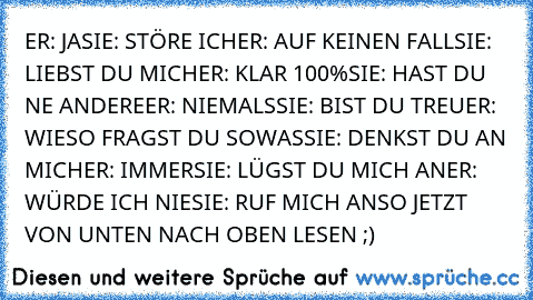 ER: JA
SIE: STÖRE ICH
ER: AUF KEINEN FALL
SIE: LIEBST DU MICH
ER: KLAR 100%
SIE: HAST DU NE ANDERE
ER: NIEMALS
SIE: BIST DU TREU
ER: WIESO FRAGST DU SOWAS
SIE: DENKST DU AN MICH
ER: IMMER
SIE: LÜGST DU MICH AN
ER: WÜRDE ICH NIE
SIE: RUF MICH AN
SO JETZT VON UNTEN NACH OBEN LESEN ;)