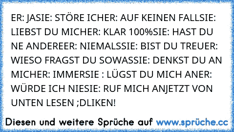 ER: JA
SIE: STÖRE ICH
ER: AUF KEINEN FALL
SIE: LIEBST DU MICH
ER: KLAR 100%
SIE: HAST DU NE ANDERE
ER: NIEMALS
SIE: BIST DU TREU
ER: WIESO FRAGST DU SOWAS
SIE: DENKST DU AN MICH
ER: IMMER
SIE : LÜGST DU MICH AN
ER: WÜRDE ICH NIE
SIE: RUF MICH AN
JETZT VON UNTEN LESEN ;D
LIKEN!