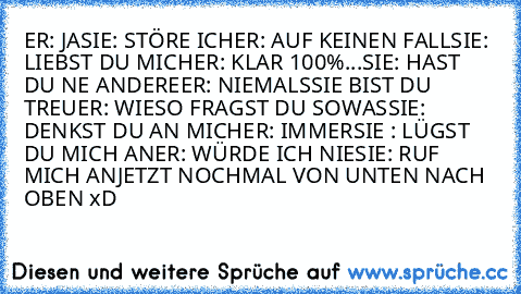 ER: JA
SIE: STÖRE ICH
ER: AUF KEINEN FALL
SIE: LIEBST DU MICH
ER: KLAR 100%
...SIE: HAST DU NE ANDERE
ER: NIEMALS
SIE BIST DU TREU
ER: WIESO FRAGST DU SOWAS
SIE: DENKST DU AN MICH
ER: IMMER
SIE : LÜGST DU MICH AN
ER: WÜRDE ICH NIE
SIE: RUF MICH AN
JETZT NOCHMAL VON UNTEN NACH OBEN xD