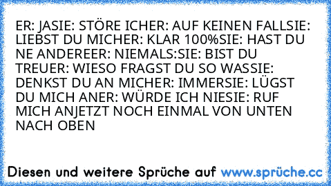 ER: JA
SIE: STÖRE ICH
ER: AUF KEINEN FALL
SIE: LIEBST DU MICH
ER: KLAR 100%
SIE: HAST DU NE ANDERE
ER: NIEMALS:
SIE: BIST DU TREU
ER: WIESO FRAGST DU SO WAS
SIE: DENKST DU AN MICH
ER: IMMER
SIE: LÜGST DU MICH AN
ER: WÜRDE ICH NIE
SIE: RUF MICH AN
JETZT NOCH EINMAL VON UNTEN NACH OBEN