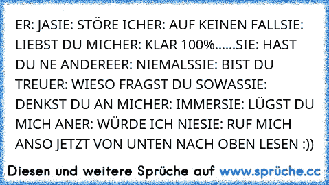 ER: JA
SIE: STÖRE ICH
ER: AUF KEINEN FALL
SIE: LIEBST DU MICH
ER: KLAR 100%
......SIE: HAST DU NE ANDERE
ER: NIEMALS
SIE: BIST DU TREU
ER: WIESO FRAGST DU SOWAS
SIE: DENKST DU AN MICH
ER: IMMER
SIE: LÜGST DU MICH AN
ER: WÜRDE ICH NIE
SIE: RUF MICH AN
SO JETZT VON UNTEN NACH OBEN LESEN :))