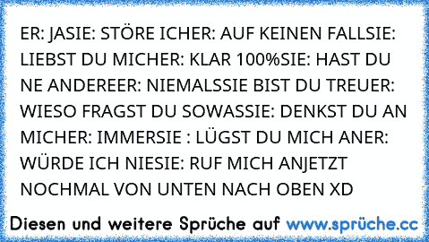 ER: JA
SIE: STÖRE ICH
ER: AUF KEINEN FALL
SIE: LIEBST DU MICH
ER: KLAR 100%
SIE: HAST DU NE ANDERE
ER: NIEMALS
SIE BIST DU TREU
ER: WIESO FRAGST DU SOWAS
SIE: DENKST DU AN MICH
ER: IMMER
SIE : LÜGST DU MICH AN
ER: WÜRDE ICH NIE
SIE: RUF MICH AN
JETZT NOCHMAL VON UNTEN NACH OBEN XD