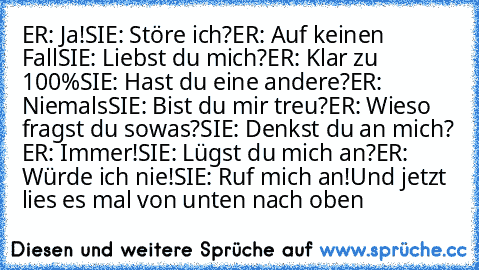 ER: Ja!
SIE: Störe ich?
ER: Auf keinen Fall
SIE: Liebst du mich?
ER: Klar zu 100%
SIE: Hast du eine andere?
ER: Niemals
SIE: Bist du mir treu?
ER: Wieso fragst du sowas?
SIE: Denkst du an mich?
 ER: Immer!
SIE: Lügst du mich an?
ER: Würde ich nie!
SIE: Ruf mich an!
Und jetzt lies es mal von unten nach oben
♥