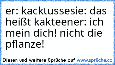 er: kacktusse
sie: das heißt kakteen
er: ich mein dich! nicht die pflanze!