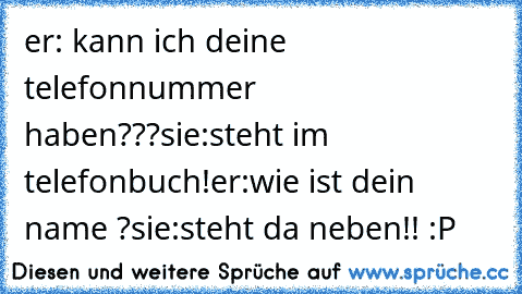 er: kann ich deine telefonnummer haben???♥
sie:steht im telefonbuch!
er:wie ist dein name ?
sie:steht da neben!! :P