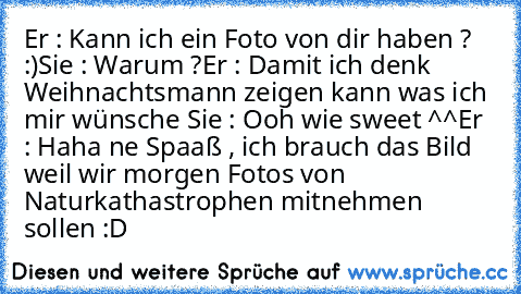 Er : Kann ich ein Foto von dir haben ? :)
Sie : Warum ?
Er : Damit ich denk Weihnachtsmann zeigen kann was ich mir wünsche ♥
Sie : Ooh wie sweet ^^
Er : Haha ne Spaaß , ich brauch das Bild weil wir morgen Fotos von Naturkathastrophen mitnehmen sollen :D