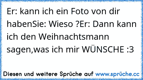 Er: kann ich ein Foto von dir haben
Sie: Wieso ?
Er: Dann kann ich den Weihnachtsmann sagen,was ich mir WÜNSCHE :3