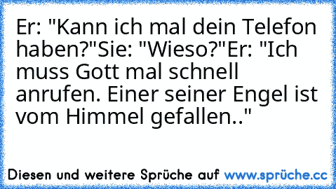 Er: "Kann ich mal dein Telefon haben?"
Sie: "Wieso?"
Er: "Ich muss Gott mal schnell anrufen. Einer seiner Engel ist vom Himmel gefallen.."