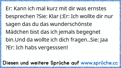 Er: Kann ich mal kurz mit dir was ernstes besprechen ?
Sie: Klar (:
Er: Ich wollte dir nur sagen das du das wunderschönste Mädchen bist das ich jemals begegnet bin.Und da wollte ich dich fragen..
Sie: Jaa ?
Er: Ich habs vergesssen!