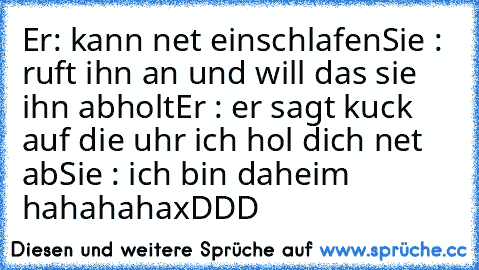 Er: kann net einschlafen
Sie : ruft ihn an und will das sie ihn abholt
Er : er sagt kuck auf die uhr ich hol dich net ab
Sie : ich bin daheim hahahaha
xDDD