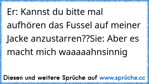 Er: Kannst du bitte mal aufhören das Fussel auf meiner Jacke anzustarren??
Sie: Aber es macht mich waaaaahnsinnig