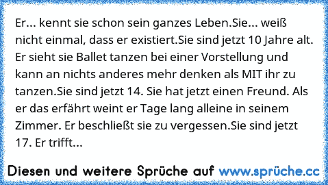 Er... kennt sie schon sein ganzes Leben.
Sie... weiß nicht einmal, dass er existiert.
Sie sind jetzt 10 Jahre alt. Er sieht sie Ballet tanzen bei einer Vorstellung und kann an nichts anderes mehr denken als MIT ihr zu tanzen.
Sie sind jetzt 14. Sie hat jetzt einen Freund. Als er das erfährt weint er Tage lang alleine in seinem Zimmer. Er beschließt sie zu vergessen.
Sie sind jetzt 17. Er trifft...