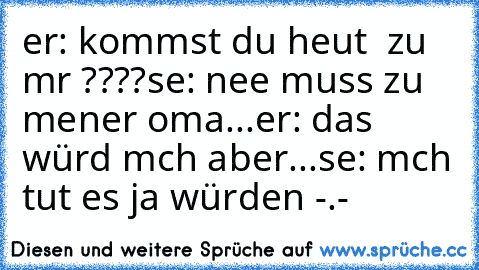 er: kommst du heut  zu mır ????
sıe: nee muss zu meıner oma...
er: das würd mıch aber...
sıe: mıch tut es ja würden -.-