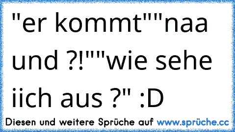 "er kommt"
"naa und ?!"
"wie sehe iich aus ?" :D