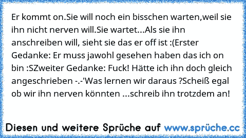 Er kommt on.
Sie will noch ein bisschen warten,weil sie ihn nicht nerven will.
Sie wartet...
Als sie ihn anschreiben will, sieht sie das er off ist :(
Erster Gedanke: Er muss jawohl gesehen haben das ich on bin :S
Zweiter Gedanke: Fuck! Hätte ich ihn doch gleich angeschrieben -.-'
Was lernen wir daraus ?
Scheiß egal ob wir ihn nerven könnten ...schreib ihn trotzdem an!