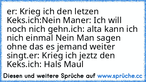 er: Krieg ich den letzen Keks.
ich:Nein Man
er: Ich will noch nich gehn.
ich: alta kann ich nich einmal Nein Man sagen ohne das es jemand weiter singt.
er: Krieg ich jeztz den Keks.
ich: Hals Maul