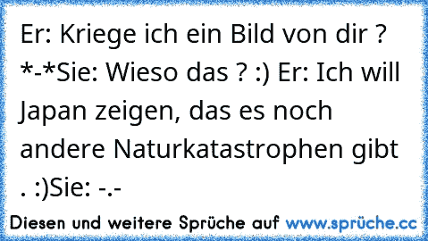 Er: Kriege ich ein Bild von dir ? *-*
Sie: Wieso das ? :) ♥
Er: Ich will Japan zeigen, das es noch andere Naturkatastrophen gibt . :)
Sie: -.-