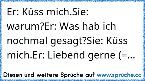 Er: Küss mich.
Sie: warum?
Er: Was hab ich nochmal gesagt?
Sie: Küss mich.
Er: Liebend gerne (=
...♥