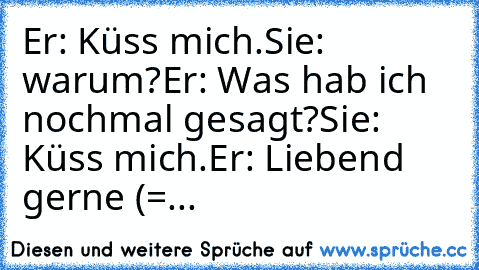 Er: Küss mich.
Sie: warum?
Er: Was hab ich nochmal gesagt?
Sie: Küss mich.
Er: Liebend gerne (=
...♥♥♥