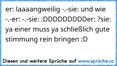 er: laaaangweilig -.-
sie: und wie -.-
er: -.-
sie: :DDDDDDDDD
er: ?
sie: ya einer muss ya schließlich gute stimmung rein bringen :D