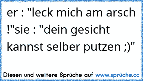 er : "leck mich am arsch !"
sie : "dein gesicht kannst selber putzen ;)"