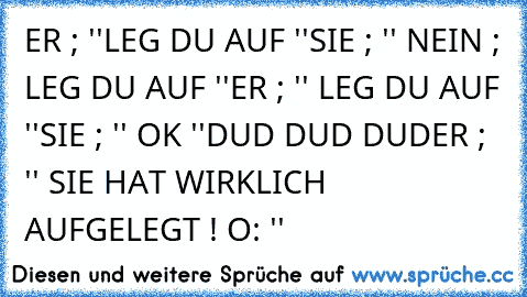 ER ; ''LEG DU AUF ''
SIE ; '' NEIN ; LEG DU AUF ''
ER ; '' LEG DU AUF ''
SIE ; '' OK ''
DUD DUD DUD
ER ; '' SIE HAT WIRKLICH AUFGELEGT ! O: ''